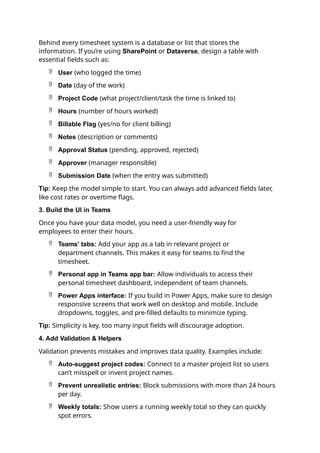 Behind every timesheet system is a database or list that stores the
information. If you’re using SharePoint or Dataverse, design a table with
essential fields such as:
 User (who logged the time)
 Date (day of the work)
 Project Code (what project/client/task the time is linked to)
 Hours (number of hours worked)
 Billable Flag (yes/no for client billing)
 Notes (description or comments)
 Approval Status (pending, approved, rejected)
 Approver (manager responsible)
 Submission Date (when the entry was submitted)
Tip: Keep the model simple to start. You can always add advanced fields later,
like cost rates or overtime flags.
3. Build the UI in Teams
Once you have your data model, you need a user-friendly way for
employees to enter their hours.
 Teams’ tabs: Add your app as a tab in relevant project or
department channels. This makes it easy for teams to find the
timesheet.
 Personal app in Teams app bar: Allow individuals to access their
personal timesheet dashboard, independent of team channels.
 Power Apps interface: If you build in Power Apps, make sure to design
responsive screens that work well on desktop and mobile. Include
dropdowns, toggles, and pre-filled defaults to minimize typing.
Tip: Simplicity is key, too many input fields will discourage adoption.
4. Add Validation & Helpers
Validation prevents mistakes and improves data quality. Examples include:
 Auto-suggest project codes: Connect to a master project list so users
can’t misspell or invent project names.
 Prevent unrealistic entries: Block submissions with more than 24 hours
per day.
 Weekly totals: Show users a running weekly total so they can quickly
spot errors.
 