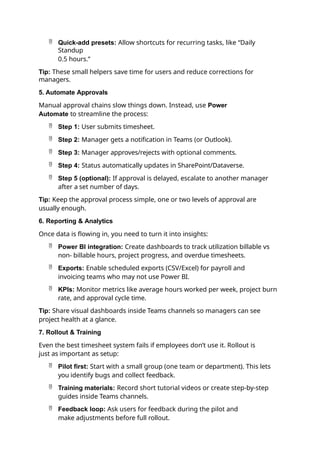  Quick-add presets: Allow shortcuts for recurring tasks, like “Daily
Standup
0.5 hours.”
Tip: These small helpers save time for users and reduce corrections for
managers.
5. Automate Approvals
Manual approval chains slow things down. Instead, use Power
Automate to streamline the process:
 Step 1: User submits timesheet.
 Step 2: Manager gets a notification in Teams (or Outlook).
 Step 3: Manager approves/rejects with optional comments.
 Step 4: Status automatically updates in SharePoint/Dataverse.
 Step 5 (optional): If approval is delayed, escalate to another manager
after a set number of days.
Tip: Keep the approval process simple, one or two levels of approval are
usually enough.
6. Reporting & Analytics
Once data is flowing in, you need to turn it into insights:
 Power BI integration: Create dashboards to track utilization billable vs
non- billable hours, project progress, and overdue timesheets.
 Exports: Enable scheduled exports (CSV/Excel) for payroll and
invoicing teams who may not use Power BI.
 KPIs: Monitor metrics like average hours worked per week, project burn
rate, and approval cycle time.
Tip: Share visual dashboards inside Teams channels so managers can see
project health at a glance.
7. Rollout & Training
Even the best timesheet system fails if employees don’t use it. Rollout is
just as important as setup:
 Pilot first: Start with a small group (one team or department). This lets
you identify bugs and collect feedback.
 Training materials: Record short tutorial videos or create step-by-step
guides inside Teams channels.
 Feedback loop: Ask users for feedback during the pilot and
make adjustments before full rollout.
 