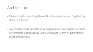 Architecture
• Teams is built on existing Microsoft technologies woven together by
Office 365 Groups.
• Powered by the Microsoft cloud, organizations can expect excellent
performance and reliability when leveraging Teams as part of their
collaboration story.
 