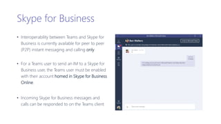Skype for Business
• Interoperability between Teams and Skype for
Business is currently available for peer to peer
(P2P) instant messaging and calling only.
• For a Teams user to send an IM to a Skype for
Business user, the Teams user must be enabled
with their account homed in Skype for Business
Online.
• Incoming Skype for Business messages and
calls can be responded to on the Teams client
 