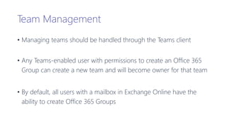 Team Management
• Managing teams should be handled through the Teams client
• Any Teams-enabled user with permissions to create an Office 365
Group can create a new team and will become owner for that team
• By default, all users with a mailbox in Exchange Online have the
ability to create Office 365 Groups
 