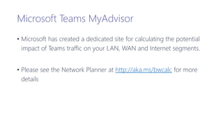 Microsoft Teams MyAdvisor
• Microsoft has created a dedicated site for calculating the potential
impact of Teams traffic on your LAN, WAN and Internet segments.
• Please see the Network Planner at http://aka.ms/bwcalc for more
details
 