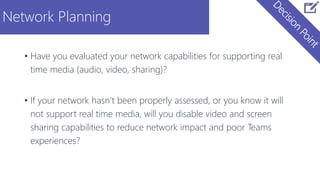 Network Planning
• Have you evaluated your network capabilities for supporting real
time media (audio, video, sharing)?
• If your network hasn’t been properly assessed, or you know it will
not support real time media, will you disable video and screen
sharing capabilities to reduce network impact and poor Teams
experiences?
 