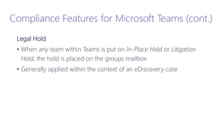Legal Hold
• When any team within Teams is put on In-Place Hold or Litigation
Hold, the hold is placed on the groups mailbox
• Generally applied within the context of an eDiscovery case
Compliance Features for Microsoft Teams (cont.)
 