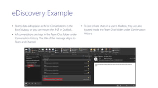 eDiscovery Example
• Teams data will appear as IM or Conversations in the
Excel output, or you can mount the .PST in Outlook.
• All conversations are kept in the Team Chat folder under
Conversation History. The title of the message aligns to
Team and Channel.
• To see private chats in a user’s Mailbox, they are also
located inside the Team Chat folder under Conversation
History.
 