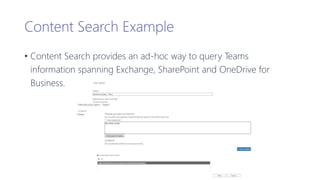 Content Search Example
• Content Search provides an ad-hoc way to query Teams
information spanning Exchange, SharePoint and OneDrive for
Business.
 