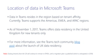 Location of data in Microsoft Teams
• Data in Teams resides in the region based on tenant affinity.
Currently, Teams supports the Americas, EMEA, and APAC regions.
• As of November 1, 2017, Teams offers data residency in the United
Kingdom for new tenants only.
• For more information, see the Teams tech community blog
post about the launch of UK data residency.
Note: Existing tenants from the UK will continue to remain in EMEA, until a migration plan is published (which is anticipated in 2018).
 