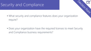 Security and Compliance
• What security and compliance features does your organization
require?
• Does your organization have the required licenses to meet Security
and Compliance business requirements?
 