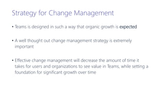 Strategy for Change Management
• Teams is designed in such a way that organic growth is expected
• A well thought out change management strategy is extremely
important
• Effective change management will decrease the amount of time it
takes for users and organizations to see value in Teams, while setting a
foundation for significant growth over time
 