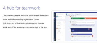A hub for teamwork
Chat, content, people, and tools live in a team workspace
Voice and video meetings right within Teams
Built-in access to SharePoint, OneNote and Planner
Work with Office and other documents right in the app
 