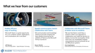 What we hear from our customers
Enables efficient
ways of working
“Microsoft Teams is a great opportunity
for us to combine content, applications,
and conversations all in one place”
Jeff Monaco
Chief Technology Officer – Digital Workplace Technology
Speeds communication, boosts
collaboration with Teams
“All communication and knowledge
sharing across the company has
been greatly enhanced by the
addition of Teams to the Microsoft
family of products.”
Steven Winkler
IT Network Manager, CommScope
Collaborates with Microsoft Teams
to better serve its residents
“We saw that Teams could help us
achieve a shift in our approach to
collaboration and made the decision to
deploy it across the municipality. At the
same time, we immediately stopped
using physical mail and removed all our
old PBX phone systems.”
Arne Ingebrigtsen
Chief Municipal Executive, Municipality of Kristiansund
 
