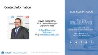 Contact Information
© 2020 Razor Technology, LLCwww.razor-tech.com
David Rosenthal
VP & General Manager
Digital Business
@DavidJRosenthal
Slideshare
Blog: www.razor-tech.com
5 Tower Bridge
300 Barr Harbor Dr., Suite 705
West Conshohocken, PA 19428
www.razor-tech.com
David.Rosenthal@razor-tech.com
Cell: 215.801.4430
Office: 866.RZR.DATA
LETS KEEP IN TOUCH
 
