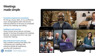 Meetings
made simple
Consistent experiences everywhere
On the go, at your desk, or in a conference
room, bring together both internal and
external audiences of all sizes via scheduled
and ad-hoc meetings and calling
Intelligent and inclusive
Share content across devices and keep
people in the loop throughout the meeting
lifecycle, including those who may have
missed the meeting
Easy and secure to join and use
Stay confident knowing that Office 365
is powering your meetings with
enterprise-grade AV experiences,
security, and compliance
 