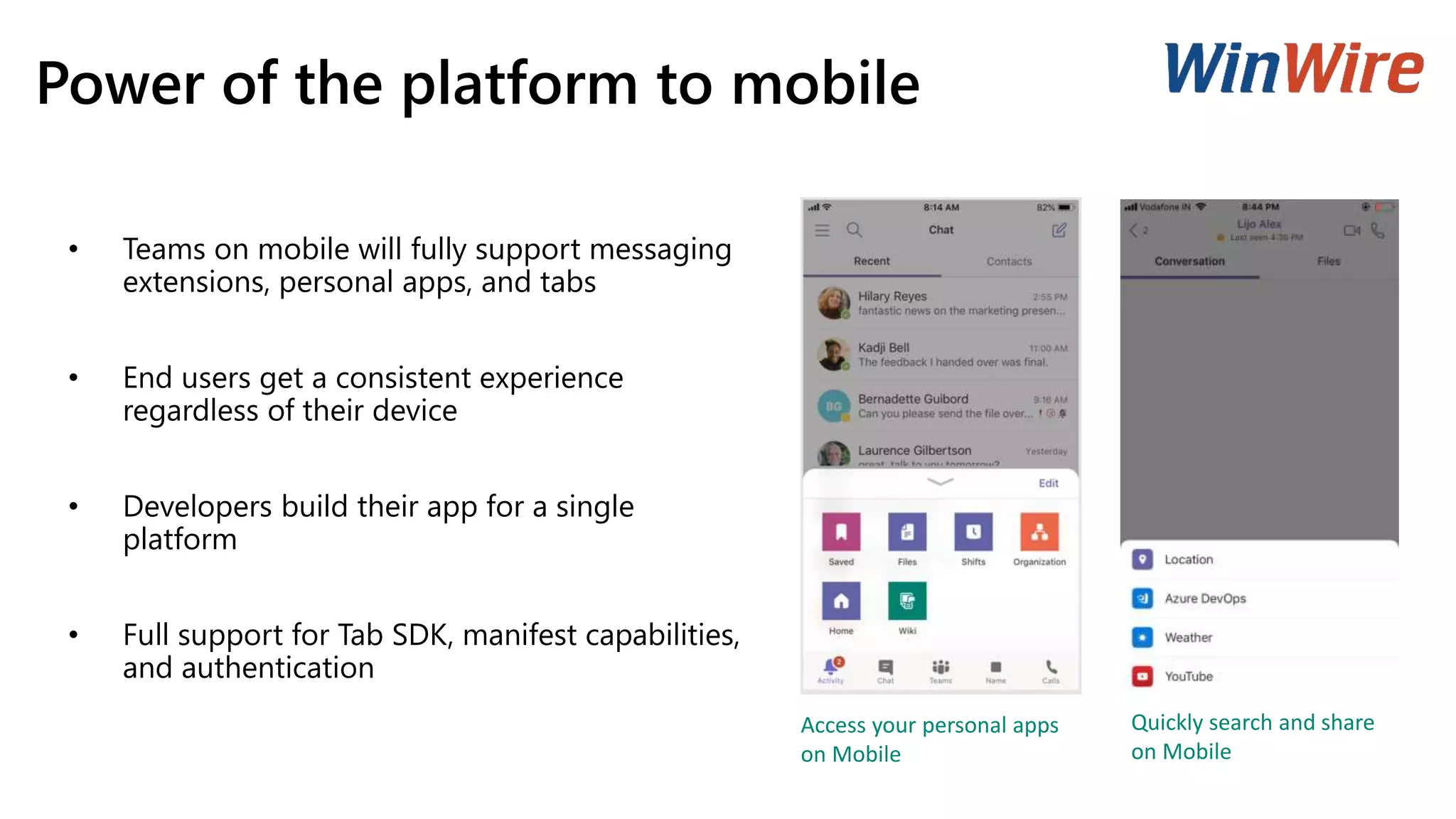 Power of the platform to mobile
• Teams on mobile will fully support messaging
extensions, personal apps, and tabs
• End users get a consistent experience
regardless of their device
• Developers build their app for a single
platform
• Full support for Tab SDK, manifest capabilities,
and authentication
Quickly search and share
on Mobile
Access your personal apps
on Mobile
 