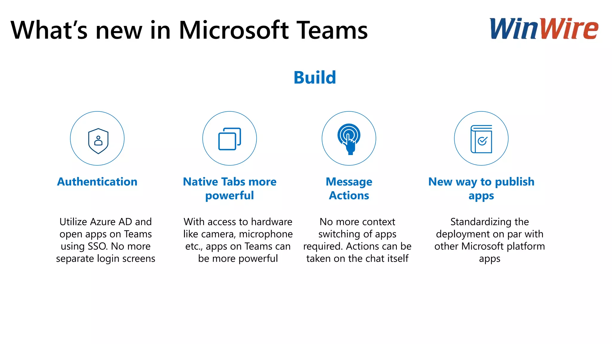 What’s new in Microsoft Teams
Authentication Native Tabs more
powerful
Message
Actions
New way to publish
apps
Utilize Azure AD and
open apps on Teams
using SSO. No more
separate login screens
With access to hardware
like camera, microphone
etc., apps on Teams can
be more powerful
No more context
switching of apps
required. Actions can be
taken on the chat itself
Standardizing the
deployment on par with
other Microsoft platform
apps
Build
 
