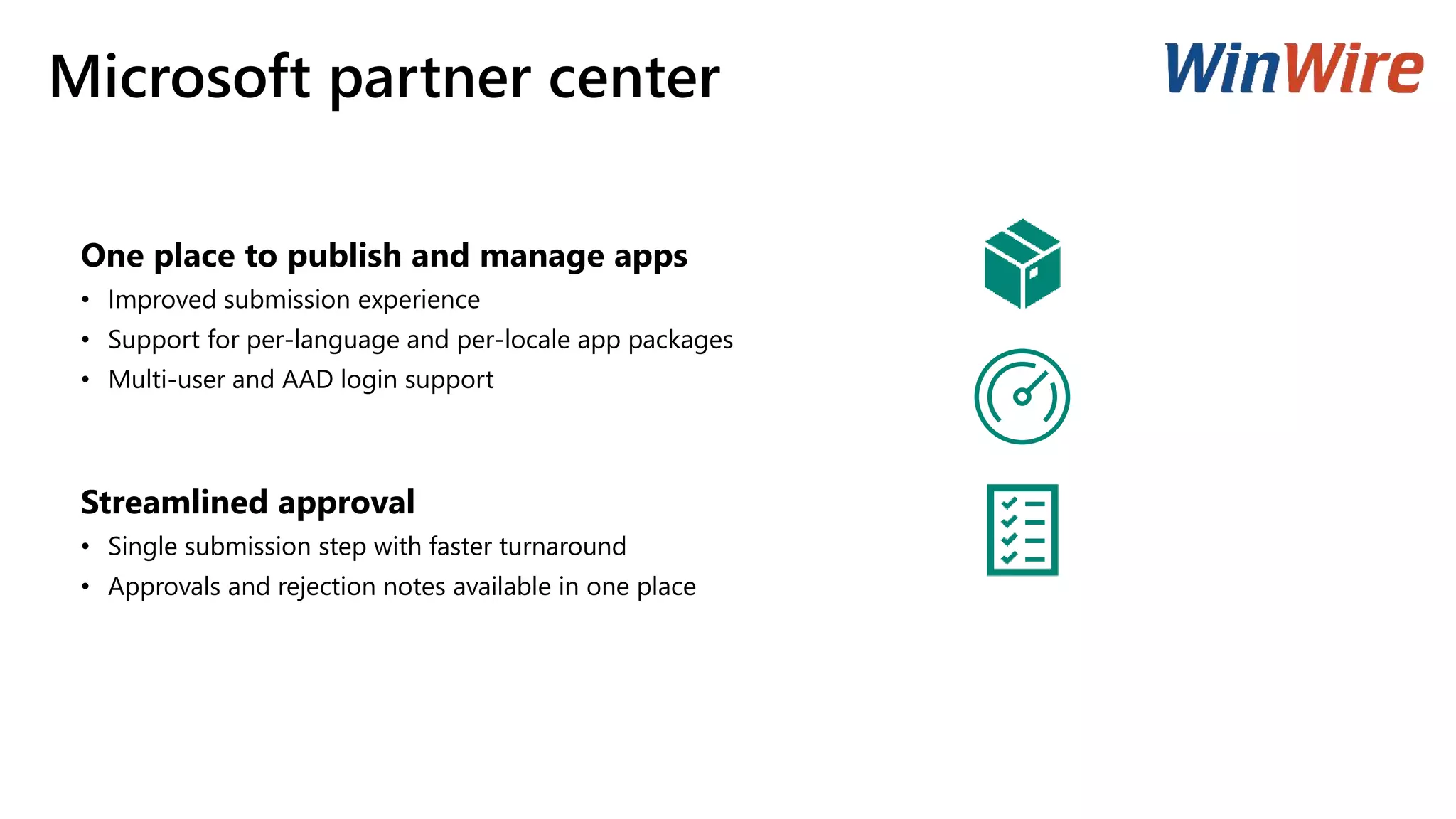 Microsoft partner center
One place to publish and manage apps
• Improved submission experience
• Support for per-language and per-locale app packages
• Multi-user and AAD login support
Streamlined approval
• Single submission step with faster turnaround
• Approvals and rejection notes available in one place
 