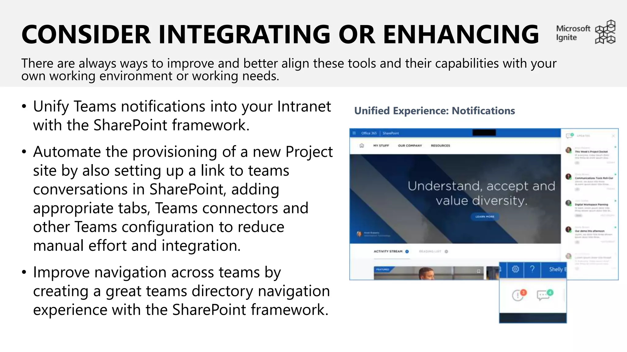 CONSIDER INTEGRATING OR ENHANCING
• Unify Teams notifications into your Intranet
with the SharePoint framework.
• Automate the provisioning of a new Project
site by also setting up a link to teams
conversations in SharePoint, adding
appropriate tabs, Teams connectors and
other Teams configuration to reduce
manual effort and integration.
• Improve navigation across teams by
creating a great teams directory navigation
experience with the SharePoint framework.
There are always ways to improve and better align these tools and their capabilities with your
own working environment or working needs.
Unified Experience: Notifications
 