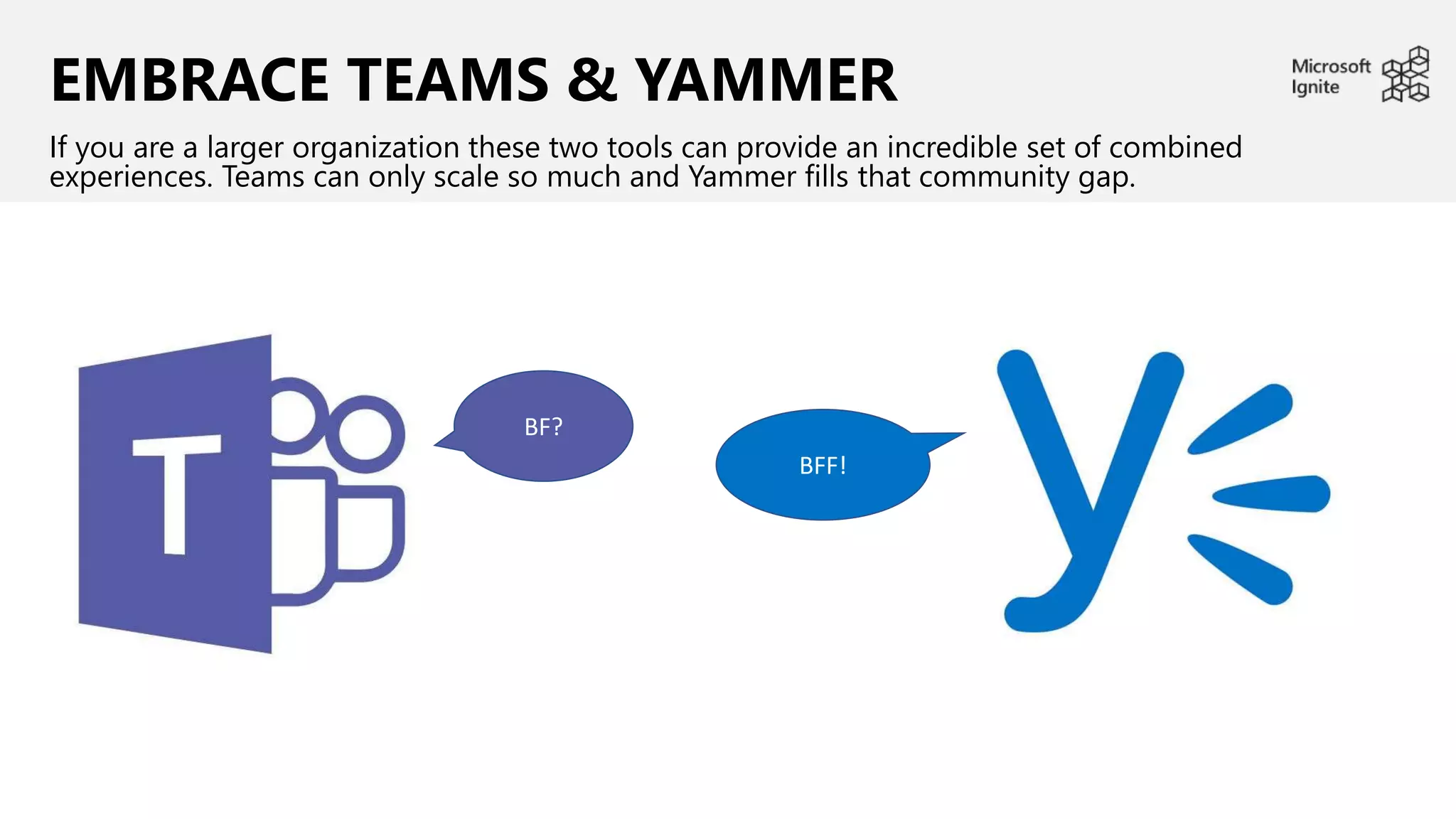 EMBRACE TEAMS & YAMMER
If you are a larger organization these two tools can provide an incredible set of combined
experiences. Teams can only scale so much and Yammer fills that community gap.
BF?
BFF!
 