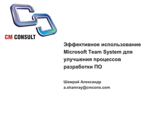 Эффективное использование Microsoft Team System для улучшения процессов разработки ПО Шамрай Александр a.shamray@cmcons.com 
