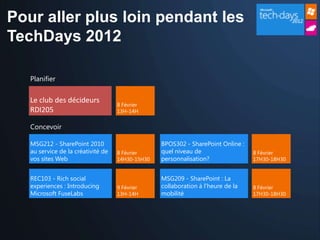 Pour aller plus loin pendant les
TechDays 2012

   Planifier


   Le club des décideurs
                                    8 Février
   RDI205                           13H-14H


   Concevoir

   MSG212 - SharePoint 2010                       BPOS302 - SharePoint Online :
   au service de la créativité de   8 Février     quel niveau de                  8 Février
   vos sites Web                    14H30-15H30   personnalisation?               17H30-18H30


   REC103 - Rich social                           MSG209 - SharePoint : La
   experiences : Introducing        9 Février     collaboration à l'heure de la   8 Février
   Microsoft FuseLabs               13H-14H       mobilité                        17H30-18H30
 