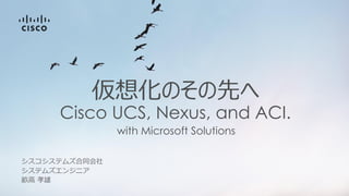 with Microsoft Solutions
仮想化のその先へ
Cisco UCS, Nexus, and ACI.
シスコシステムズ合同会社
畝高 孝雄
システムズエンジニア
 