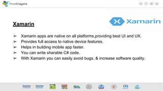 Xamarin
➢ Xamarin apps are native on all platforms,providing best UI and UX.
➢ Provides full access to native device features.
➢ Helps in building mobile app faster.
➢ You can write sharable C# code.
➢ With Xamarin you can easily avoid bugs, & increase software quality.
 