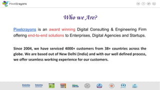Who we Are?
Pixelcrayons is an award winning Digital Consulting & Engineering Firm
offering end-to-end solutions to Enterprises, Digital Agencies and Startups.
Since 2004, we have serviced 4000+ customers from 38+ countries across the
globe. We are based out of New Delhi (India) and with our well defined process,
we offer seamless working experience for our customers.
 