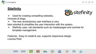 Sitefinity
➢ Used for creating compelling websites,
intranets & blogs.
➢ The new revolutionary user interface is very
task oriented & simplifies the user interaction with the system.
➢ Sitefinity uses .net standards such as masterpages and controls for
template management.
Features : Easy to install & use, supports responsive design
License Paid
 