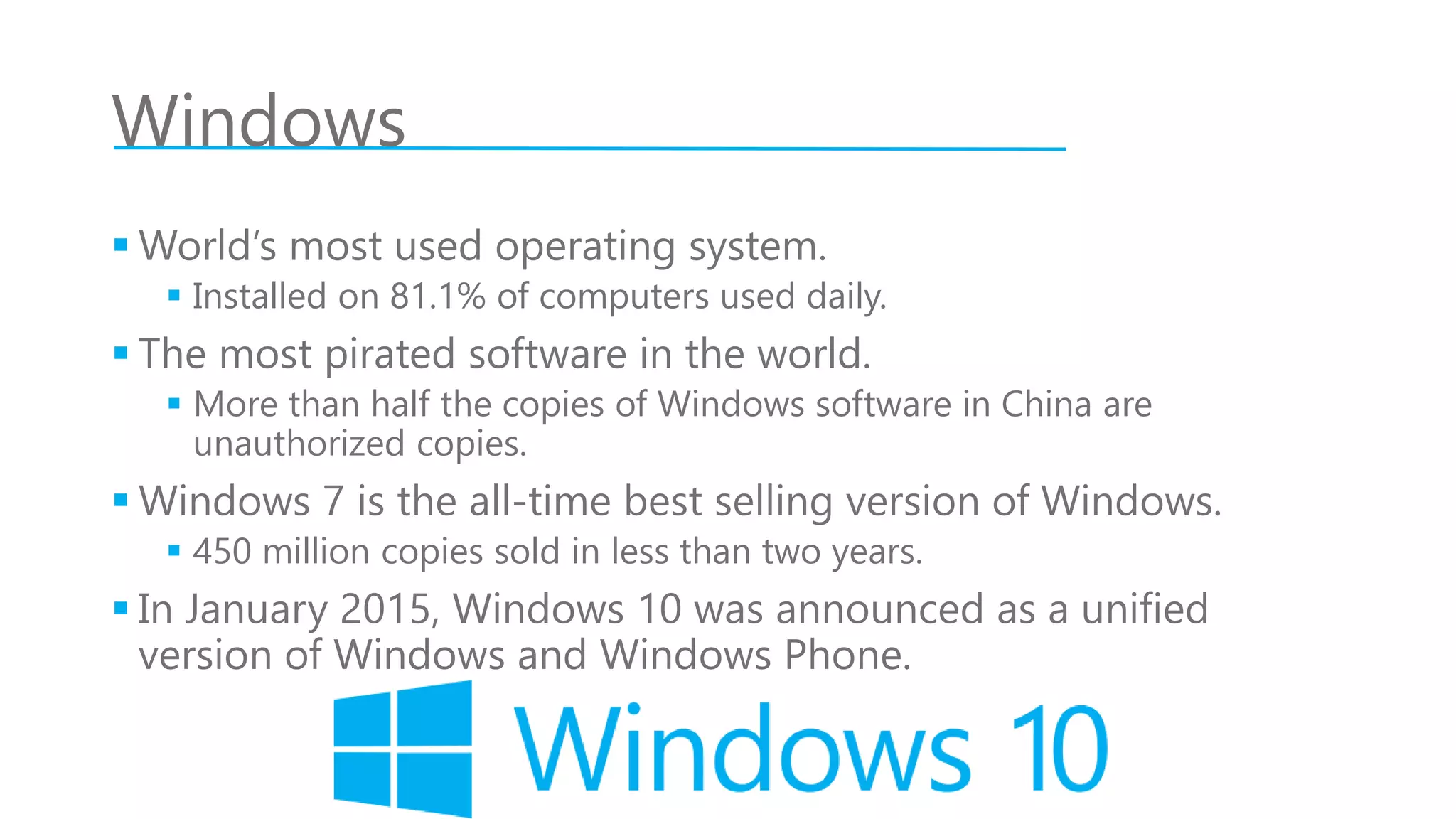Windows
 World’s most used operating system.
 Installed on 81.1% of computers used daily.
 The most pirated software in the world.
 More than half the copies of Windows software in China are
unauthorized copies.
 Windows 7 is the all-time best selling version of Windows.
 450 million copies sold in less than two years.
 In January 2015, Windows 10 was announced as a unified
version of Windows and Windows Phone.
 