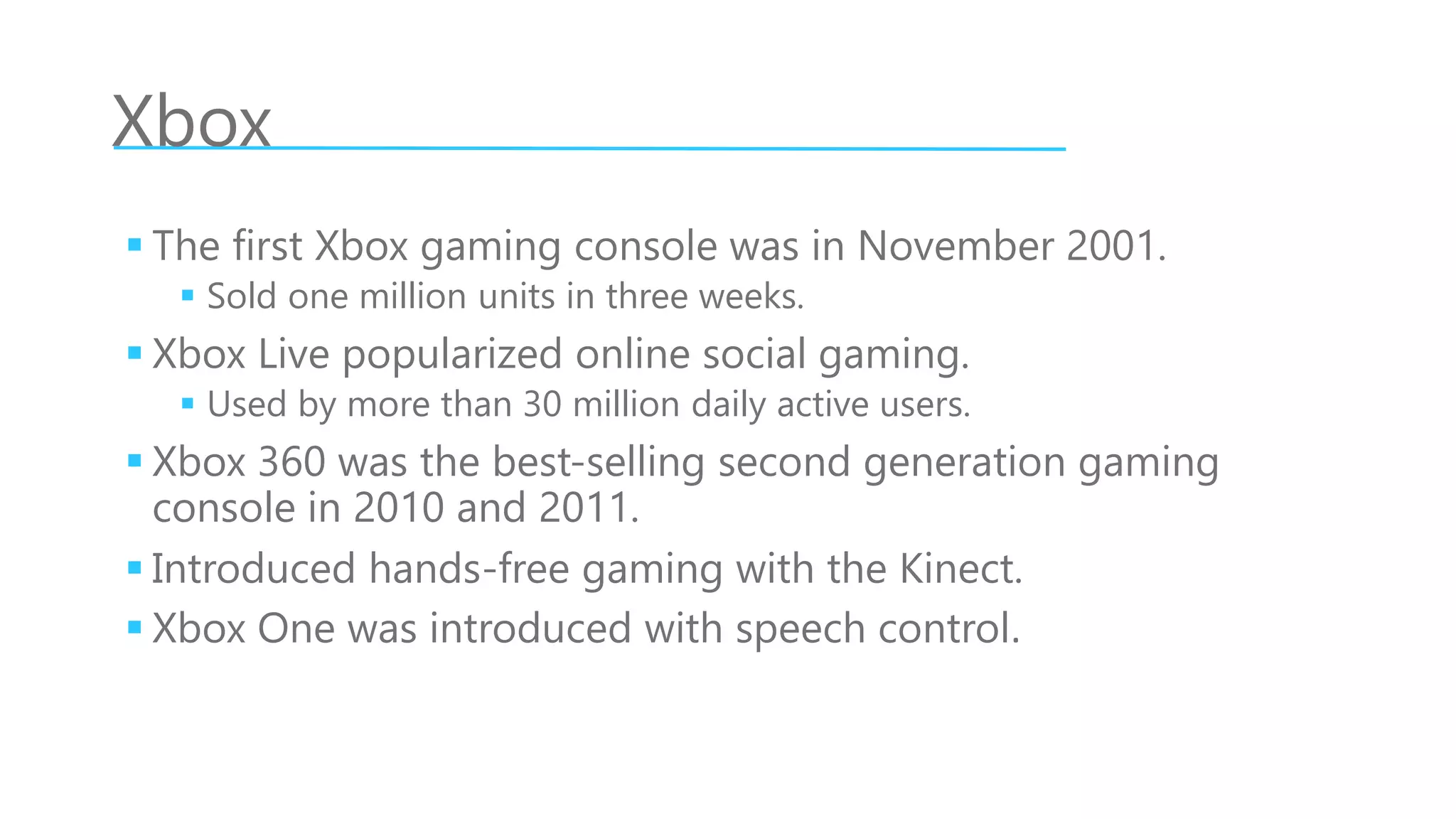 Xbox
 The first Xbox gaming console was in November 2001.
 Sold one million units in three weeks.
 Xbox Live popularized online social gaming.
 Used by more than 30 million daily active users.
 Xbox 360 was the best-selling second generation gaming
console in 2010 and 2011.
 Introduced hands-free gaming with the Kinect.
 Xbox One was introduced with speech control.
 