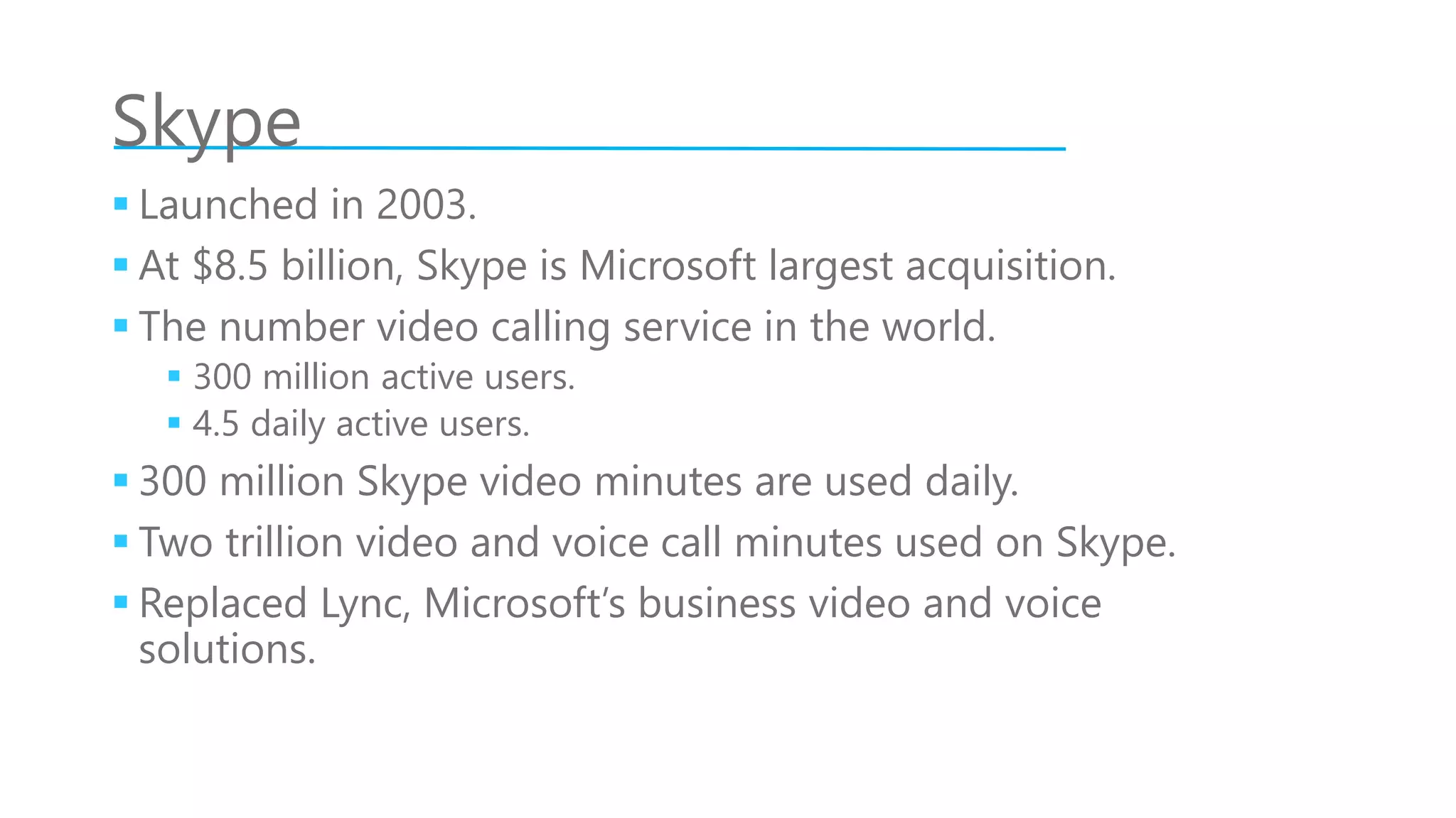 Skype
 Launched in 2003.
 At $8.5 billion, Skype is Microsoft largest acquisition.
 The number video calling service in the world.
 300 million active users.
 4.5 daily active users.
 300 million Skype video minutes are used daily.
 Two trillion video and voice call minutes used on Skype.
 Replaced Lync, Microsoft’s business video and voice
solutions.
 