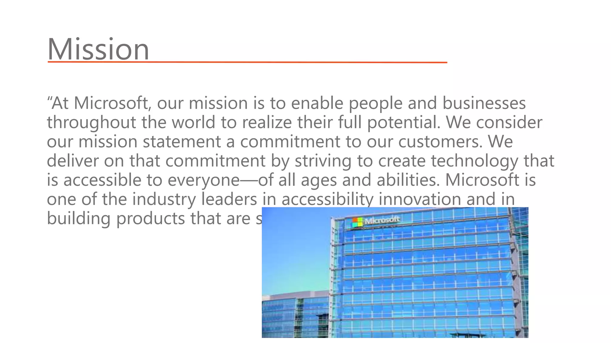 Mission
“At Microsoft, our mission is to enable people and businesses
throughout the world to realize their full potential. We consider
our mission statement a commitment to our customers. We
deliver on that commitment by striving to create technology that
is accessible to everyone—of all ages and abilities. Microsoft is
one of the industry leaders in accessibility innovation and in
building products that are safer and easier to use.”
 
