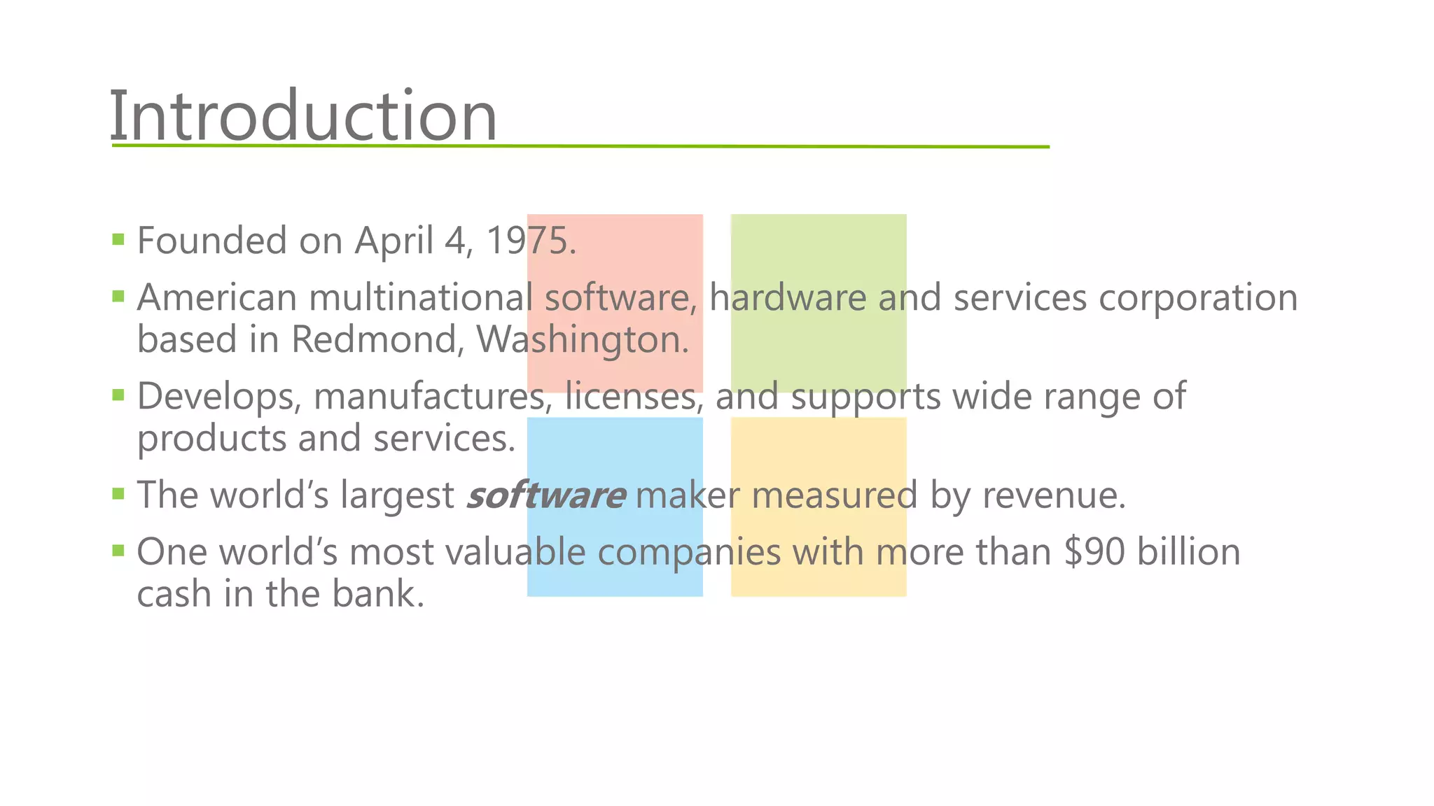 Introduction
 Founded on April 4, 1975.
 American multinational software, hardware and services corporation
based in Redmond, Washington.
 Develops, manufactures, licenses, and supports wide range of
products and services.
 The world’s largest software maker measured by revenue.
 One world’s most valuable companies with more than $90 billion
cash in the bank.
 