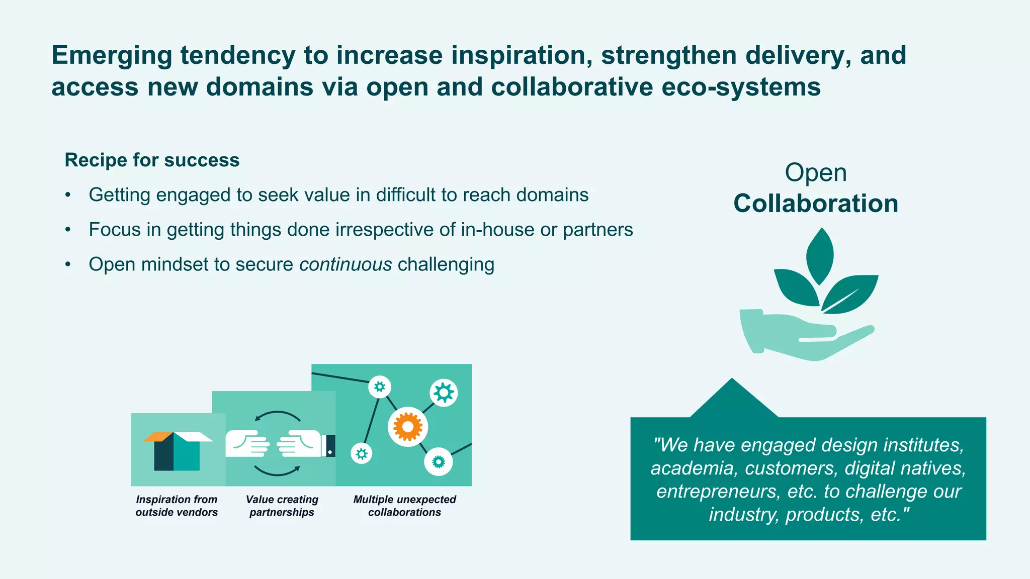 MerialGCDDigitalExperience2015
Emerging tendency to increase inspiration, strengthen delivery, and
access new domains via open and collaborative eco-systems
Open
Collaboration
Recipe for success
• Getting engaged to seek value in difficult to reach domains
• Focus in getting things done irrespective of in-house or partners
• Open mindset to secure continuous challenging
"We have engaged design institutes,
academia, customers, digital natives,
entrepreneurs, etc. to challenge our
industry, products, etc."
Inspiration from
outside vendors
Value creating
partnerships
Multiple unexpected
collaborations
 