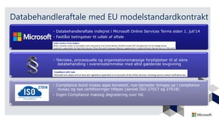 Databehandleraftale med EU modelstandardkontrakt
- Databehandleraftale indlejret i Microsoft Online Services Terms siden 1. juli’14
- Fastlåst betingelser til udløb af aftale
- Tekniske, processuelle og organisationsmæssige forpligtelser til at sikre
databehandling i overensstemmelse med altid gældende lovgivning
- Compliance bund niveau øges konstant, nye tjenester bringes op i compliance
niveau og nye certificeringer tilføjes (senest ISO 27017 og 27018)
- Ingen Compliance mæssig degradering over tid.
 