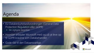 Agenda
• EU Databeskyttelsesforordningen (General Data
Protection Regulation eller GDPR)
• De vigtigste begreber
• Hvordan arbejder Microsoft med og på at leve op
til GDPR kravene som Databehandler
• Gode råd til den Dataansvarlige
 