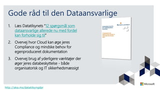 Gode råd til den Dataansvarlige
1. Læs Datatilsynets ”12 spørgsmål som
dataansvarlige allerede nu med fordel
kan forholde sig til”
2. Overvej hvor Cloud kan øge jeres
Compliance og mindske behov for
egenproduceret dokumentation
3. Overvej brug af yderligere værktøjer der
øger jeres databeskyttelse - både
organisatorisk og IT sikkerhedsmæssigt
http://aka.ms/datatilsyngdpr
 