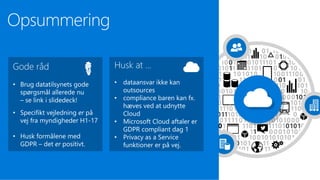 Opsummering
Husk at …
• dataansvar ikke kan
outsources
• compliance baren kan fx.
hæves ved at udnytte
Cloud
• Microsoft Cloud aftaler er
GDPR compliant dag 1
• Privacy as a Service
funktioner er på vej.
Gode råd
• Brug datatilsynets gode
spørgsmål allerede nu
– se link i slidedeck!
• Specifikt vejledning er på
vej fra myndigheder H1-17
• Husk formålene med
GDPR – det er positivt.
 
