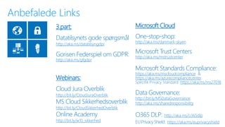 Microsoft Cloud
One-stop-shop:
http://aka.ms/danmark-skyen
Microsoft Trust Centers
http://aka.ms/mstrustcenter
Microsoft Standards Compliance:
https://aka.ms/mscloudcompliance &
https://aka.ms/azurecompliancecenter
Specifik Privacy Standard: https://aka.ms/ms27018
Data Governance:
http://bit.ly/MSDataGovernance
http://aka.ms/sharedresponsibility
O365 DLP: http://aka.ms/o365dlp
EU Privacy Shield: https://aka.ms/euprivacyshield
3.part:
Datatilsynets gode spørgsmål
http://aka.ms/datatilsyngdpr
Gorisen Federspiel om GDPR:
http://aka.ms/gfgdpr
Webinars:
Cloud Jura Overblik
http://bit.ly/CloudJuraOverblik
MS Cloud Sikkerhedsoverblik
http://bit.ly/CloudSikkerhedOverblik
Online Academy
http://bit.ly/w10_sikkerhed
 