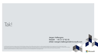 Tak!
Jørgen Hallengren
Mobil#: +45 51 57 82 05
eMail: Joergen.hallengren@microsoft.com
© 2013 Microsoft Corporation. All rights reserved. Microsoft, Windows, Windows Vista and other product names are or may be registered trademarks and/or trademarks in the U.S. and/or other countries.
The information herein is for informational purposes only and represents the current view of Microsoft Corporation as of the date of this presentation. Because Microsoft must respond to changing market conditions,
it should not be interpreted to be a commitment on the part of Microsoft, and Microsoft cannot guarantee the accuracy of any information provided after the date of this presentation.
MICROSOFT MAKES NO WARRANTIES, EXPRESS, IMPLIED OR STATUTORY, AS TO THE INFORMATION IN THIS PRESENTATION.
 