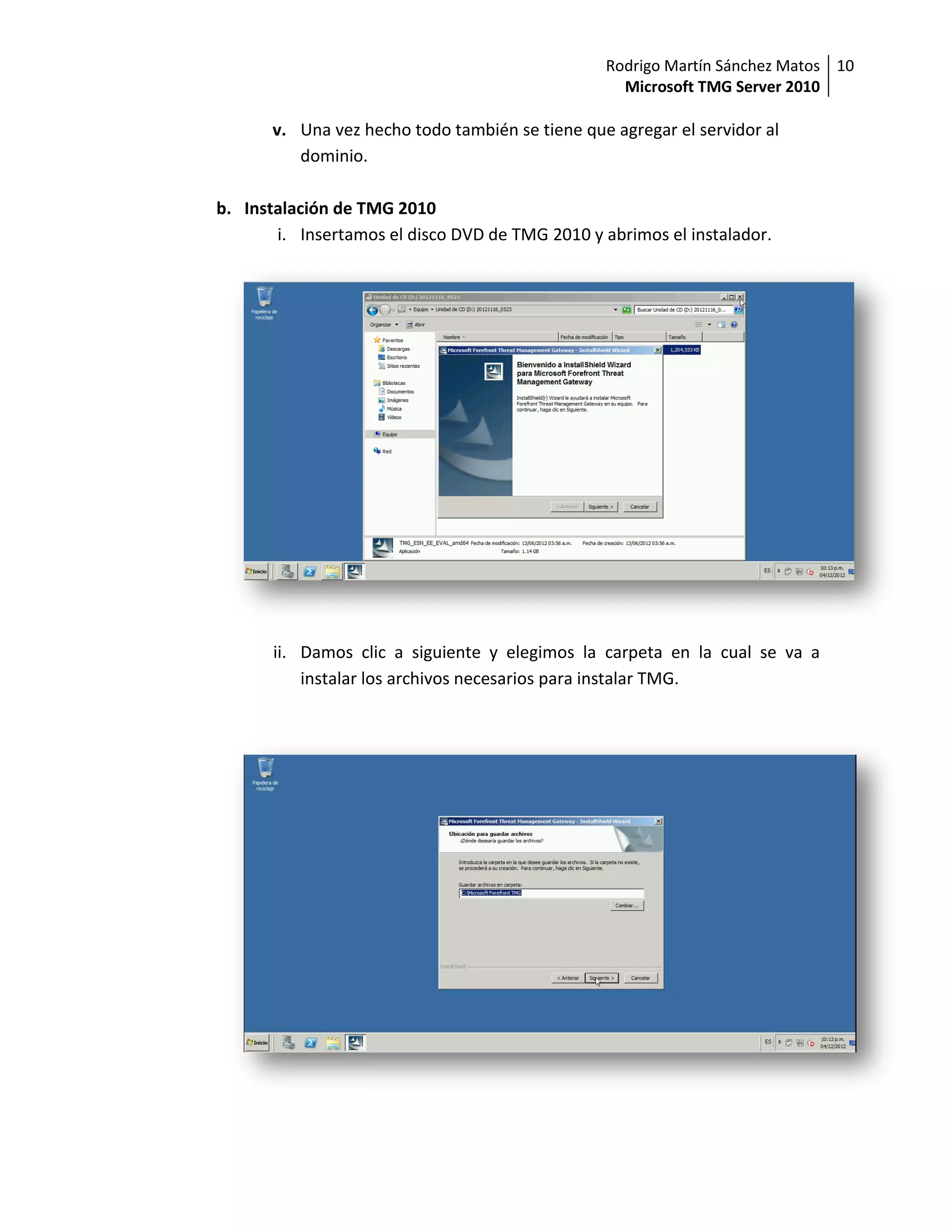 Rodrigo Martín Sánchez Matos 10
                                                   Microsoft TMG Server 2010

       v. Una vez hecho todo también se tiene que agregar el servidor al
          dominio.

b. Instalación de TMG 2010
       i. Insertamos el disco DVD de TMG 2010 y abrimos el instalador.




       ii. Damos clic a siguiente y elegimos la carpeta en la cual se va a
           instalar los archivos necesarios para instalar TMG.
 