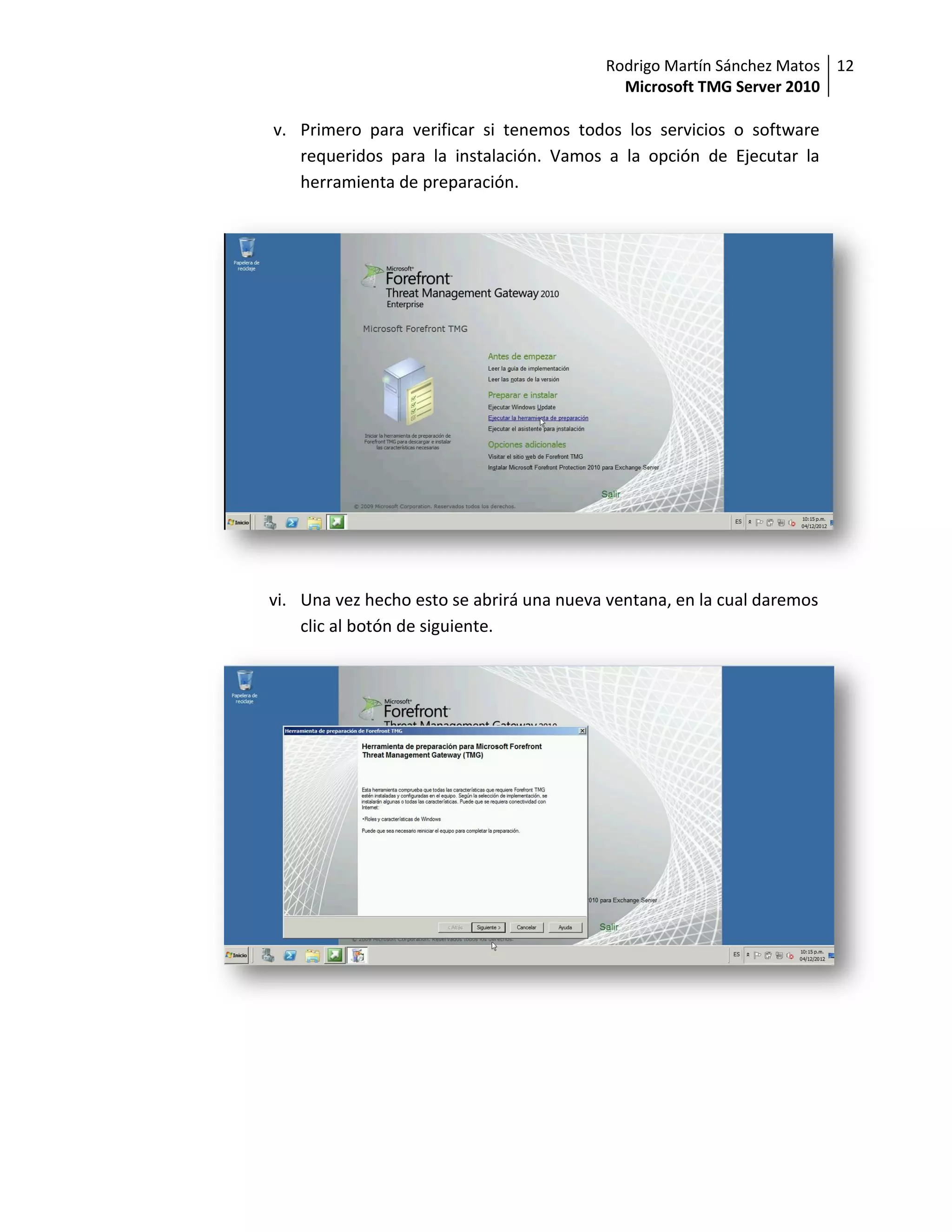 Rodrigo Martín Sánchez Matos 12
                                            Microsoft TMG Server 2010

v. Primero para verificar si tenemos todos los servicios o software
   requeridos para la instalación. Vamos a la opción de Ejecutar la
   herramienta de preparación.




vi. Una vez hecho esto se abrirá una nueva ventana, en la cual daremos
    clic al botón de siguiente.
 