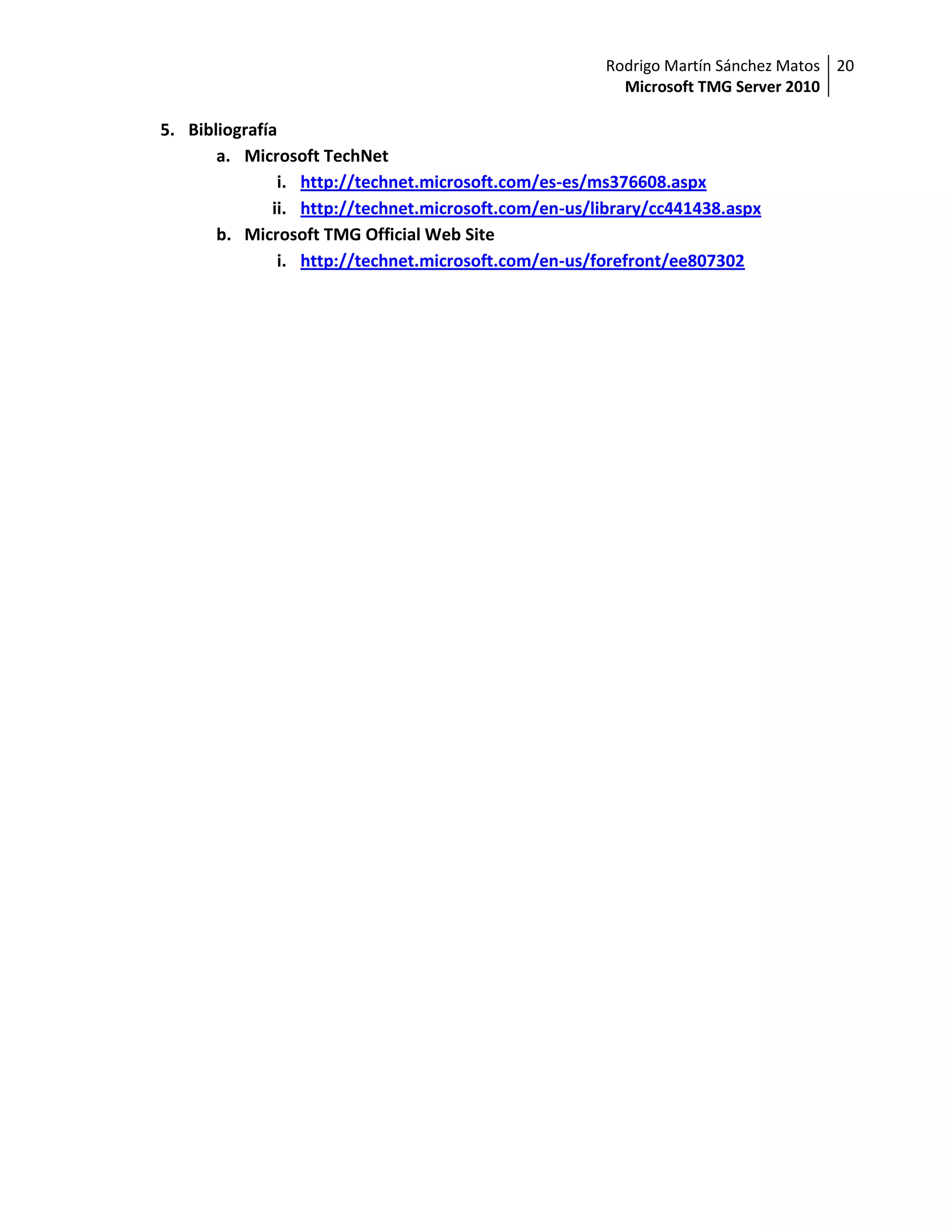 Rodrigo Martín Sánchez Matos 20
                                                        Microsoft TMG Server 2010

5. Bibliografía
       a. Microsoft TechNet
               i. http://technet.microsoft.com/es-es/ms376608.aspx
              ii. http://technet.microsoft.com/en-us/library/cc441438.aspx
       b. Microsoft TMG Official Web Site
               i. http://technet.microsoft.com/en-us/forefront/ee807302
 
