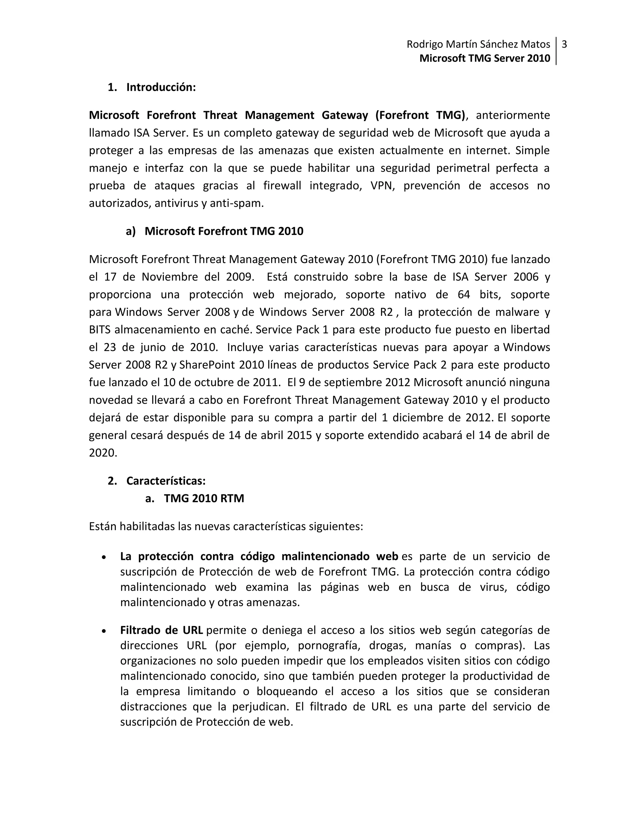 Rodrigo Martín Sánchez Matos 3
                                                               Microsoft TMG Server 2010

      1. Introducción:

Microsoft Forefront Threat Management Gateway (Forefront TMG), anteriormente
llamado ISA Server. Es un completo gateway de seguridad web de Microsoft que ayuda a
proteger a las empresas de las amenazas que existen actualmente en internet. Simple
manejo e interfaz con la que se puede habilitar una seguridad perimetral perfecta a
prueba de ataques gracias al firewall integrado, VPN, prevención de accesos no
autorizados, antivirus y anti-spam.

         a) Microsoft Forefront TMG 2010

Microsoft Forefront Threat Management Gateway 2010 (Forefront TMG 2010) fue lanzado
el 17 de Noviembre del 2009. Está construido sobre la base de ISA Server 2006 y
proporciona una protección web mejorado, soporte nativo de 64 bits, soporte
para Windows Server 2008 y de Windows Server 2008 R2 , la protección de malware y
BITS almacenamiento en caché. Service Pack 1 para este producto fue puesto en libertad
el 23 de junio de 2010. Incluye varias características nuevas para apoyar a Windows
Server 2008 R2 y SharePoint 2010 líneas de productos Service Pack 2 para este producto
fue lanzado el 10 de octubre de 2011. El 9 de septiembre 2012 Microsoft anunció ninguna
novedad se llevará a cabo en Forefront Threat Management Gateway 2010 y el producto
dejará de estar disponible para su compra a partir del 1 diciembre de 2012. El soporte
general cesará después de 14 de abril 2015 y soporte extendido acabará el 14 de abril de
2020.

      2. Características:
            a. TMG 2010 RTM

Están habilitadas las nuevas características siguientes:

       La protección contra código malintencionado web es parte de un servicio de
        suscripción de Protección de web de Forefront TMG. La protección contra código
        malintencionado web examina las páginas web en busca de virus, código
        malintencionado y otras amenazas.

       Filtrado de URL permite o deniega el acceso a los sitios web según categorías de
        direcciones URL (por ejemplo, pornografía, drogas, manías o compras). Las
        organizaciones no solo pueden impedir que los empleados visiten sitios con código
        malintencionado conocido, sino que también pueden proteger la productividad de
        la empresa limitando o bloqueando el acceso a los sitios que se consideran
        distracciones que la perjudican. El filtrado de URL es una parte del servicio de
        suscripción de Protección de web.
 