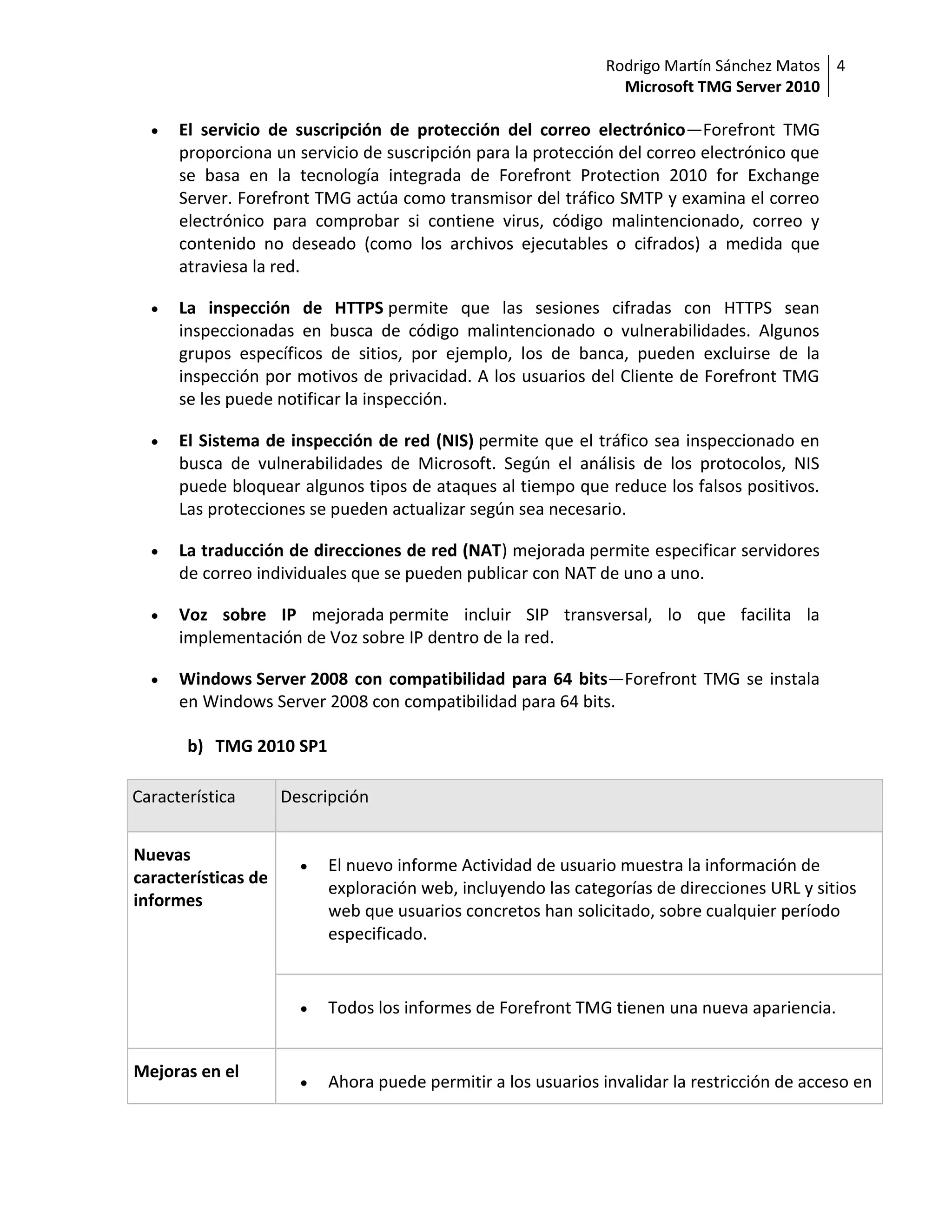 Rodrigo Martín Sánchez Matos 4
                                                                  Microsoft TMG Server 2010

     El servicio de suscripción de protección del correo electrónico—Forefront TMG
      proporciona un servicio de suscripción para la protección del correo electrónico que
      se basa en la tecnología integrada de Forefront Protection 2010 for Exchange
      Server. Forefront TMG actúa como transmisor del tráfico SMTP y examina el correo
      electrónico para comprobar si contiene virus, código malintencionado, correo y
      contenido no deseado (como los archivos ejecutables o cifrados) a medida que
      atraviesa la red.

     La inspección de HTTPS permite que las sesiones cifradas con HTTPS sean
      inspeccionadas en busca de código malintencionado o vulnerabilidades. Algunos
      grupos específicos de sitios, por ejemplo, los de banca, pueden excluirse de la
      inspección por motivos de privacidad. A los usuarios del Cliente de Forefront TMG
      se les puede notificar la inspección.

     El Sistema de inspección de red (NIS) permite que el tráfico sea inspeccionado en
      busca de vulnerabilidades de Microsoft. Según el análisis de los protocolos, NIS
      puede bloquear algunos tipos de ataques al tiempo que reduce los falsos positivos.
      Las protecciones se pueden actualizar según sea necesario.

     La traducción de direcciones de red (NAT) mejorada permite especificar servidores
      de correo individuales que se pueden publicar con NAT de uno a uno.

     Voz sobre IP mejorada permite incluir SIP transversal, lo que facilita la
      implementación de Voz sobre IP dentro de la red.

     Windows Server 2008 con compatibilidad para 64 bits—Forefront TMG se instala
      en Windows Server 2008 con compatibilidad para 64 bits.

       b) TMG 2010 SP1

Característica       Descripción


Nuevas
                          El nuevo informe Actividad de usuario muestra la información de
características de
                           exploración web, incluyendo las categorías de direcciones URL y sitios
informes
                           web que usuarios concretos han solicitado, sobre cualquier período
                           especificado.


                          Todos los informes de Forefront TMG tienen una nueva apariencia.


Mejoras en el
                          Ahora puede permitir a los usuarios invalidar la restricción de acceso en
 