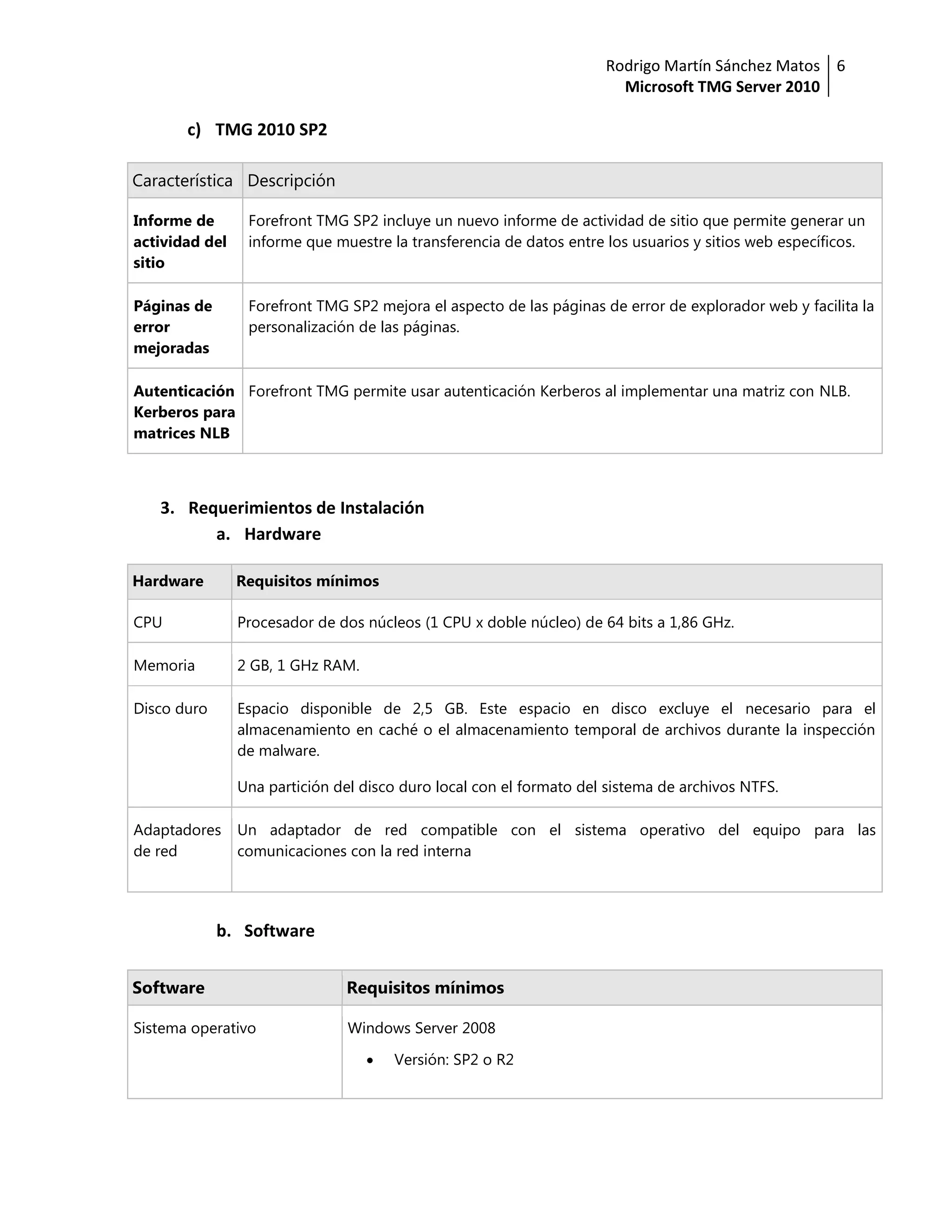 Rodrigo Martín Sánchez Matos 6
                                                                       Microsoft TMG Server 2010

       c) TMG 2010 SP2

Característica Descripción

Informe de       Forefront TMG SP2 incluye un nuevo informe de actividad de sitio que permite generar un
actividad del    informe que muestre la transferencia de datos entre los usuarios y sitios web específicos.
sitio

Páginas de       Forefront TMG SP2 mejora el aspecto de las páginas de error de explorador web y facilita la
error            personalización de las páginas.
mejoradas

Autenticación Forefront TMG permite usar autenticación Kerberos al implementar una matriz con NLB.
Kerberos para
matrices NLB



   3. Requerimientos de Instalación
         a. Hardware

Hardware        Requisitos mínimos

CPU             Procesador de dos núcleos (1 CPU x doble núcleo) de 64 bits a 1,86 GHz.

Memoria         2 GB, 1 GHz RAM.

Disco duro      Espacio disponible de 2,5 GB. Este espacio en disco excluye el necesario para el
                almacenamiento en caché o el almacenamiento temporal de archivos durante la inspección
                de malware.

                Una partición del disco duro local con el formato del sistema de archivos NTFS.

Adaptadores     Un adaptador de red compatible con el sistema operativo del equipo para las
de red          comunicaciones con la red interna




             b. Software


Software                       Requisitos mínimos

Sistema operativo               Windows Server 2008

                                      Versión: SP2 o R2
 