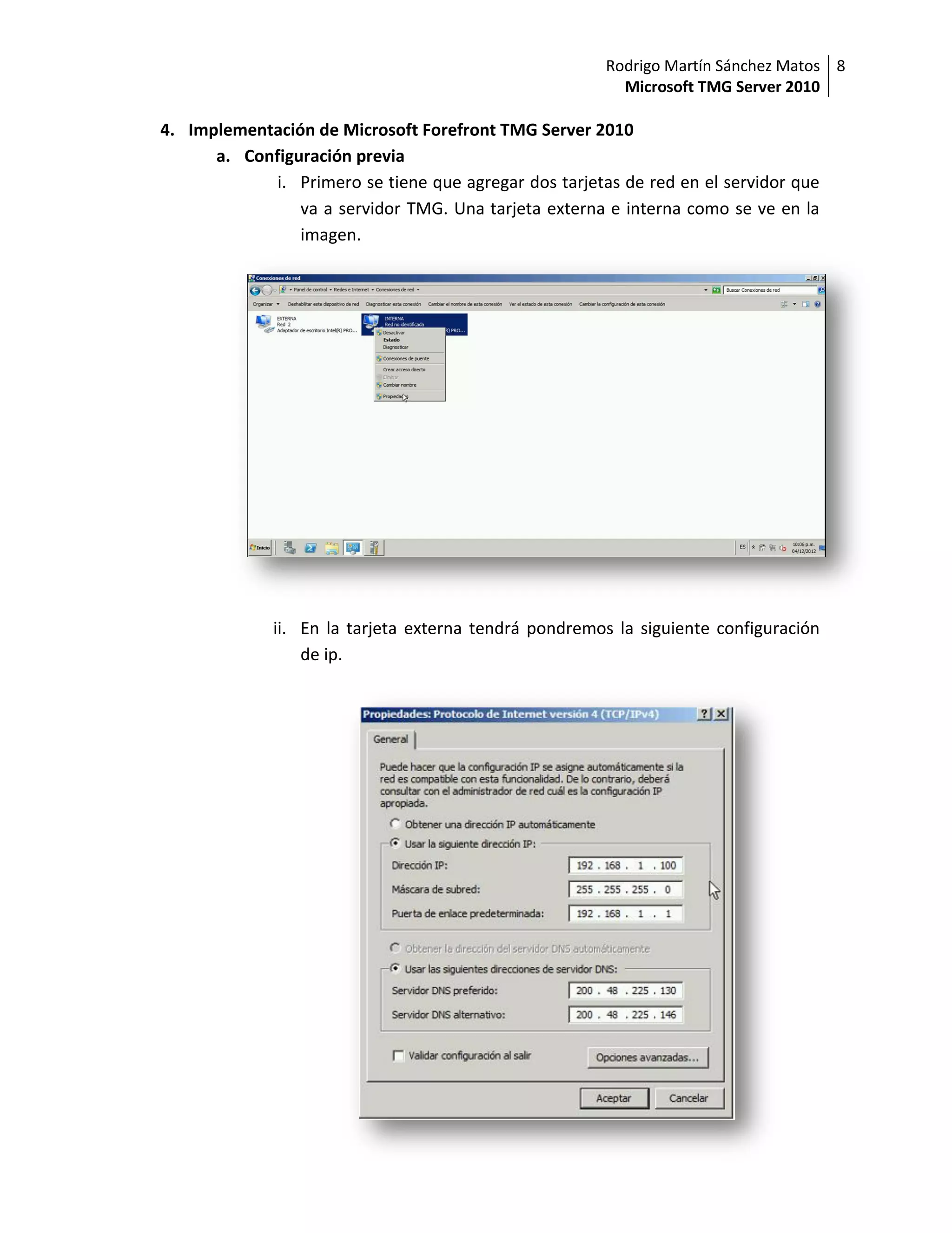 Rodrigo Martín Sánchez Matos 8
                                                          Microsoft TMG Server 2010

4. Implementación de Microsoft Forefront TMG Server 2010
      a. Configuración previa
             i. Primero se tiene que agregar dos tarjetas de red en el servidor que
                va a servidor TMG. Una tarjeta externa e interna como se ve en la
                imagen.




              ii. En la tarjeta externa tendrá pondremos la siguiente configuración
                  de ip.
 