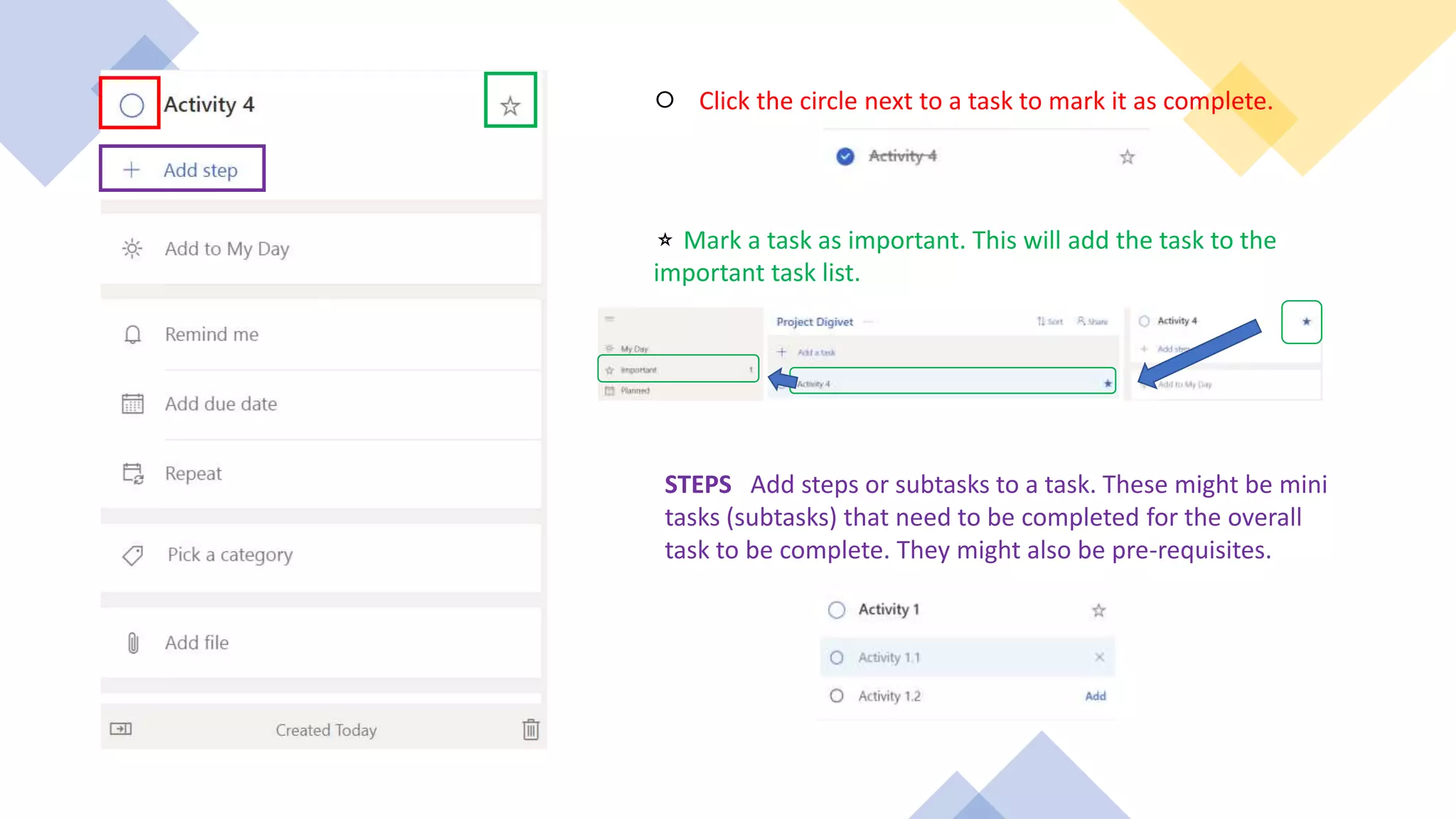 ⚪ Click the circle next to a task to mark it as complete.
⭐ Mark a task as important. This will add the task to the
important task list.
STEPS Add steps or subtasks to a task. These might be mini
tasks (subtasks) that need to be completed for the overall
task to be complete. They might also be pre-requisites.
 