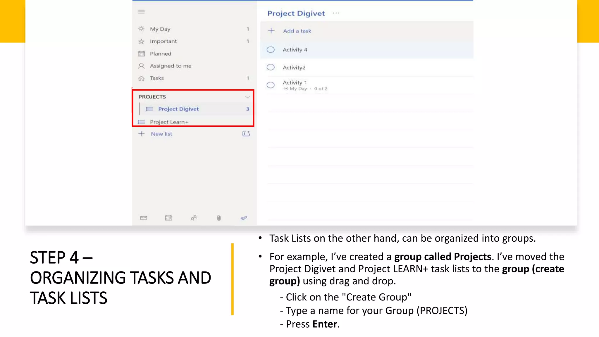 STEP 4 –
ORGANIZING TASKS AND
TASK LISTS
• Task Lists on the other hand, can be organized into groups.
• For example, I’ve created a group called Projects. I’ve moved the
Project Digivet and Project LEARN+ task lists to the group (create
group) using drag and drop.
- Click on the "Create Group"
- Type a name for your Group (PROJECTS)
- Press Enter.
 