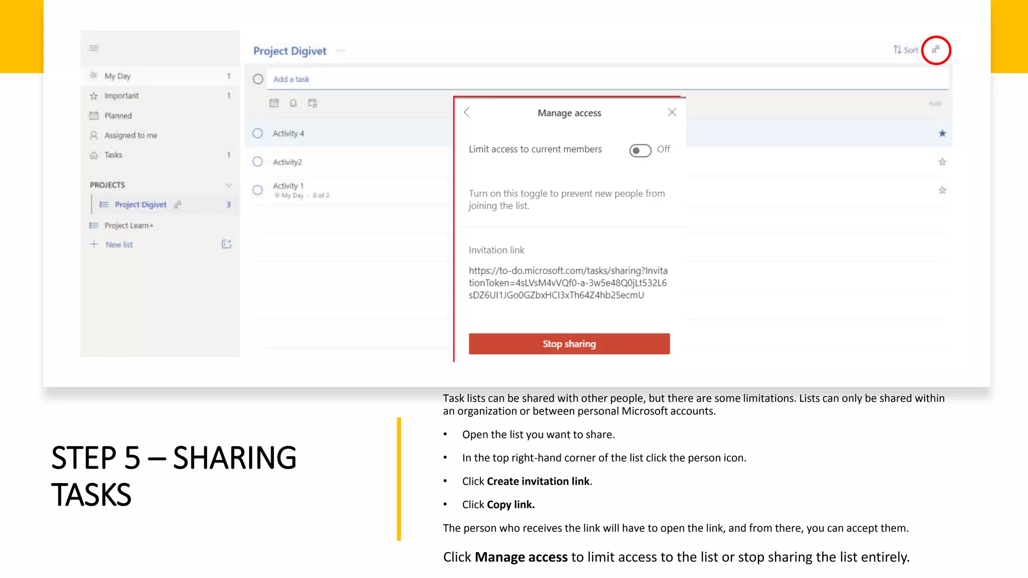 STEP 5 – SHARING
TASKS
Task lists can be shared with other people, but there are some limitations. Lists can only be shared within
an organization or between personal Microsoft accounts.
• Open the list you want to share.
• In the top right-hand corner of the list click the person icon.
• Click Create invitation link.
• Click Copy link.
The person who receives the link will have to open the link, and from there, you can accept them.
Click Manage access to limit access to the list or stop sharing the list entirely.
 